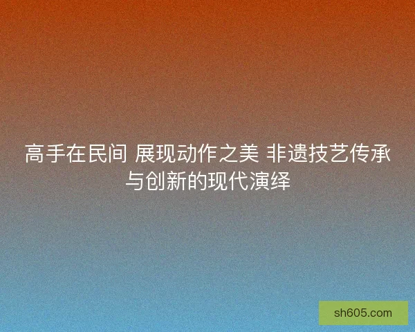 高手在民间 展现动作之美 非遗技艺传承与创新的现代演绎