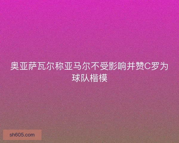 奥亚萨瓦尔称亚马尔不受影响并赞C罗为球队楷模