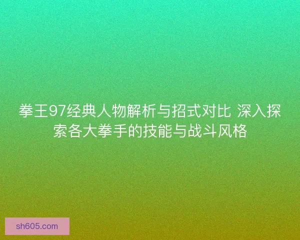 拳王97经典人物解析与招式对比 深入探索各大拳手的技能与战斗风格