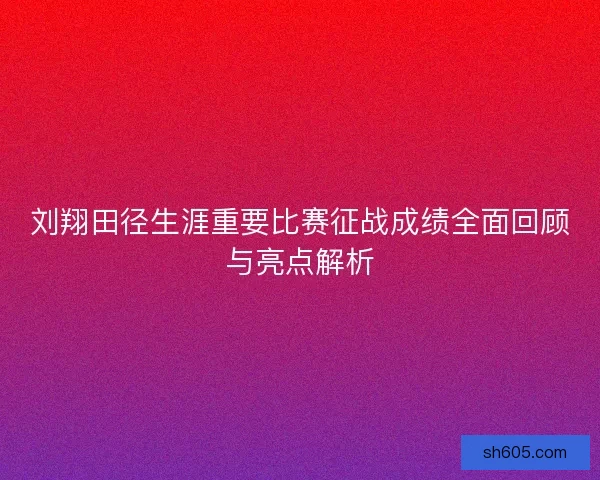 刘翔田径生涯重要比赛征战成绩全面回顾与亮点解析