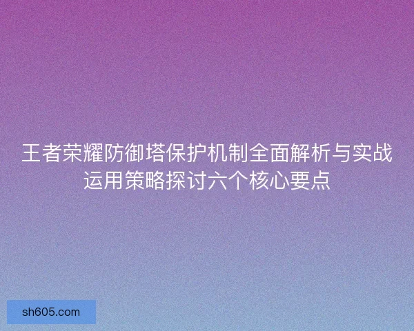 王者荣耀防御塔保护机制全面解析与实战运用策略探讨六个核心要点