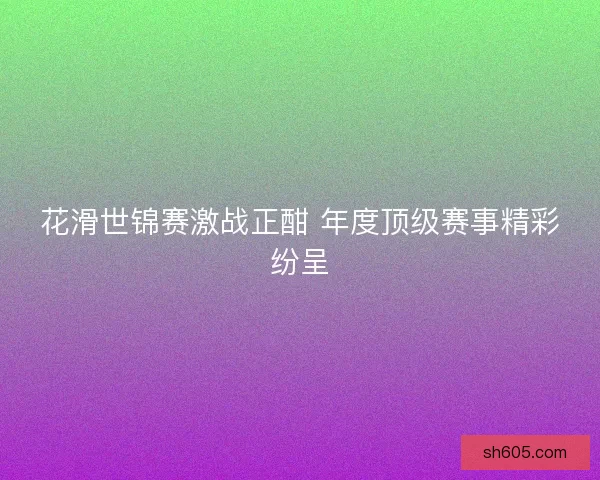 花滑世锦赛激战正酣 年度顶级赛事精彩纷呈