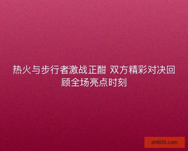 热火与步行者激战正酣 双方精彩对决回顾全场亮点时刻
