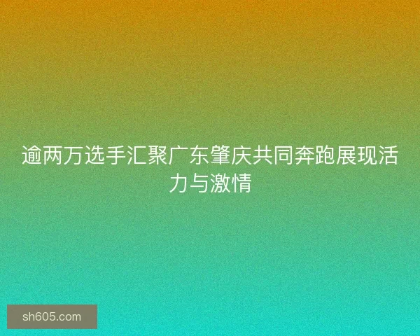 逾两万选手汇聚广东肇庆共同奔跑展现活力与激情
