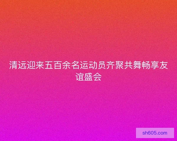 清远迎来五百余名运动员齐聚共舞畅享友谊盛会