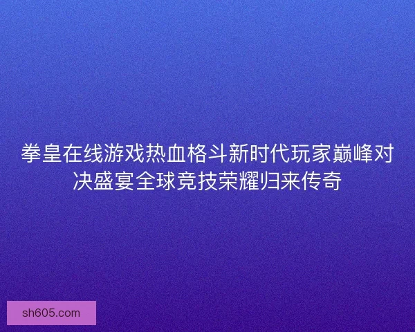 拳皇在线游戏热血格斗新时代玩家巅峰对决盛宴全球竞技荣耀归来传奇