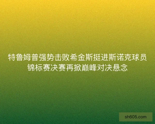 特鲁姆普强势击败希金斯挺进斯诺克球员锦标赛决赛再掀巅峰对决悬念