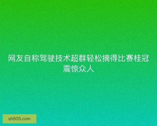 网友自称驾驶技术超群轻松摘得比赛桂冠震惊众人