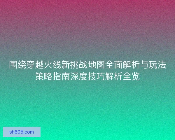围绕穿越火线新挑战地图全面解析与玩法策略指南深度技巧解析全览